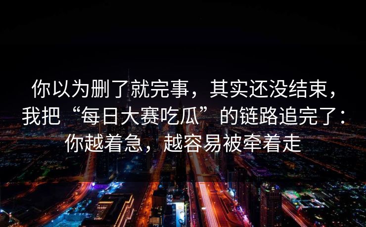 你以为删了就完事，其实还没结束，我把“每日大赛吃瓜”的链路追完了：你越着急，越容易被牵着走