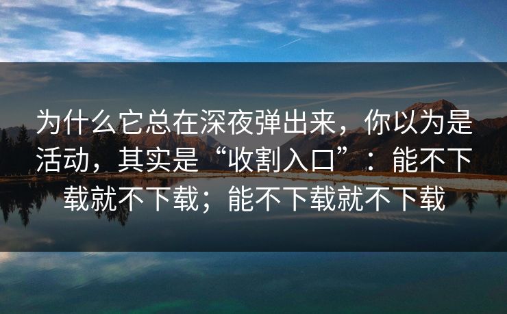 为什么它总在深夜弹出来，你以为是活动，其实是“收割入口”：能不下载就不下载；能不下载就不下载