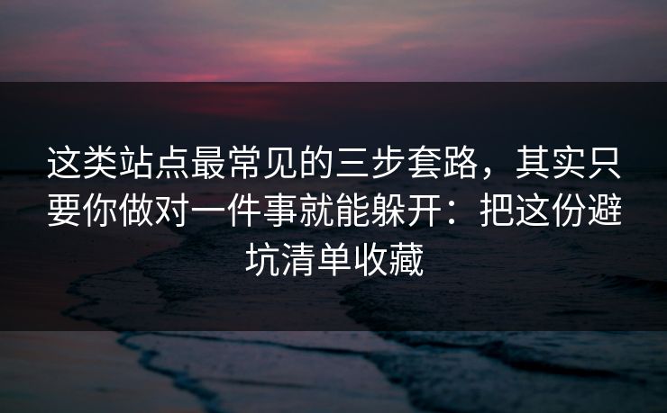 这类站点最常见的三步套路，其实只要你做对一件事就能躲开：把这份避坑清单收藏